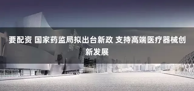 要配资 国家药监局拟出台新政 支持高端医疗器械创新发展