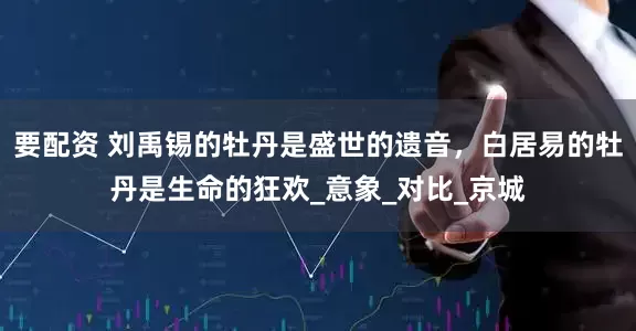 要配资 刘禹锡的牡丹是盛世的遗音，白居易的牡丹是生命的狂欢_意象_对比_京城