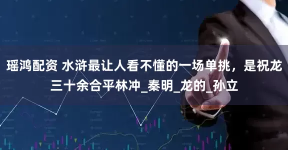 瑶鸿配资 水浒最让人看不懂的一场单挑，是祝龙三十余合平林冲_秦明_龙的_孙立