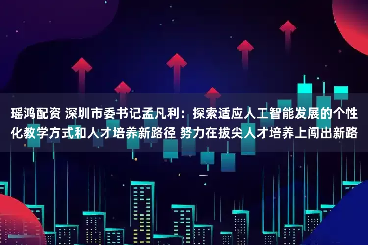 瑶鸿配资 深圳市委书记孟凡利：探索适应人工智能发展的个性化教学方式和人才培养新路径 努力在拔尖人才培养上闯出新路