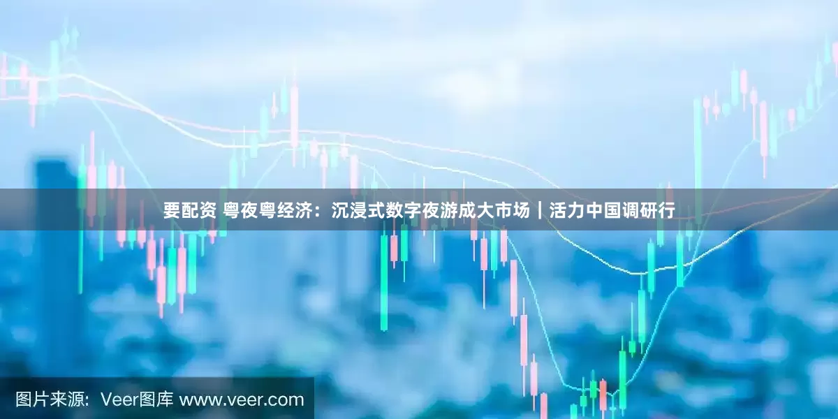 要配资 粤夜粤经济：沉浸式数字夜游成大市场｜活力中国调研行