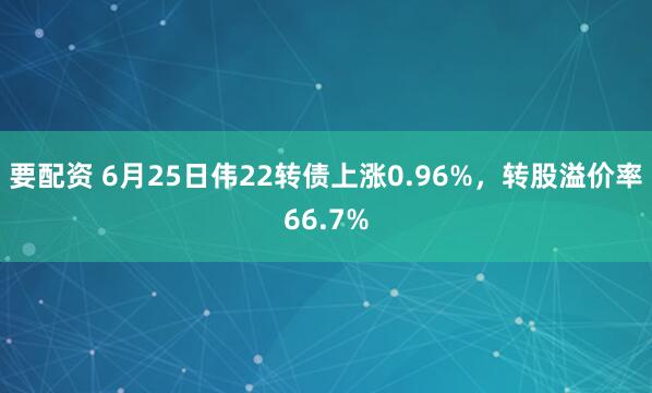 要配资 6月25日伟22转债上涨0.96%，转股溢价率66.7%
