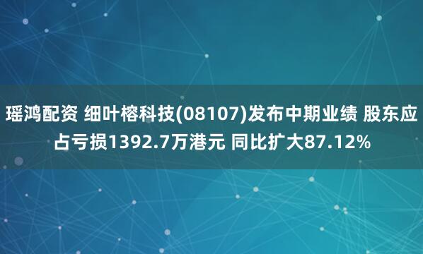瑶鸿配资 细叶榕科技(08107)发布中期业绩 股东应占亏损1392.7万港元 同比扩大87.12%