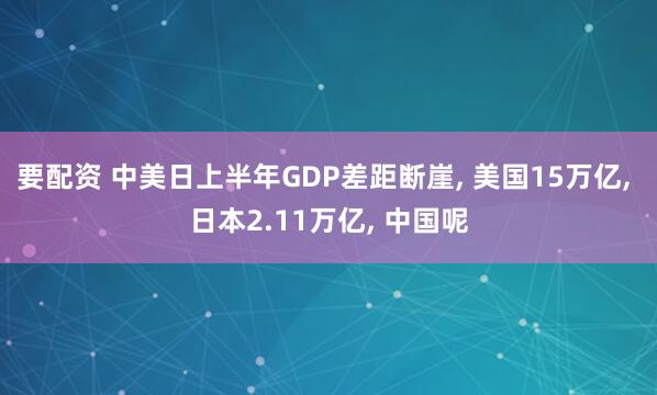 要配资 中美日上半年GDP差距断崖, 美国15万亿, 日本2.11万亿, 中国呢
