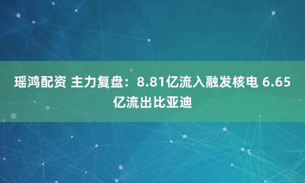 瑶鸿配资 主力复盘：8.81亿流入融发核电 6.65亿流出比亚迪