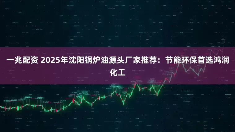 一兆配资 2025年沈阳锅炉油源头厂家推荐：节能环保首选鸿润化工