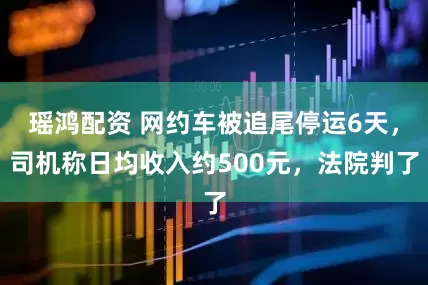 瑶鸿配资 网约车被追尾停运6天，司机称日均收入约500元，法院判了