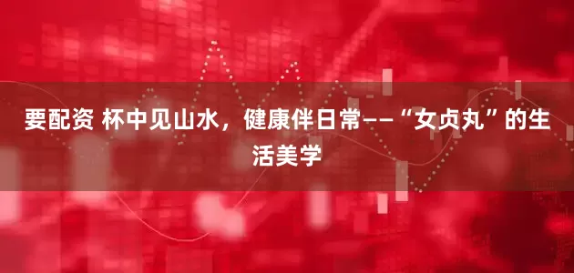要配资 杯中见山水，健康伴日常——“女贞丸”的生活美学