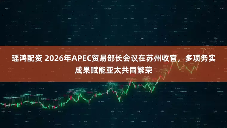 瑶鸿配资 2026年APEC贸易部长会议在苏州收官，多项务实成果赋能亚太共同繁荣